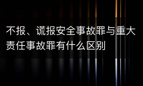 不报、谎报安全事故罪与重大责任事故罪有什么区别