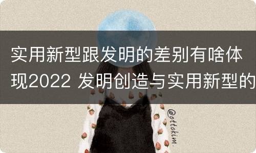 实用新型跟发明的差别有啥体现2022 发明创造与实用新型的区别