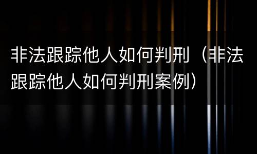 非法跟踪他人如何判刑（非法跟踪他人如何判刑案例）