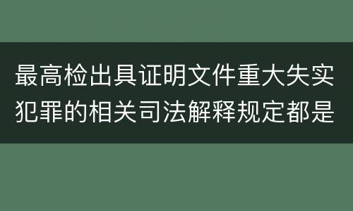 最高检出具证明文件重大失实犯罪的相关司法解释规定都是什么