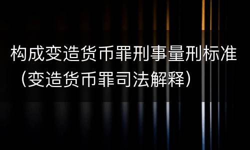 构成变造货币罪刑事量刑标准（变造货币罪司法解释）