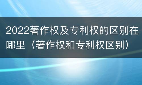 2022著作权及专利权的区别在哪里（著作权和专利权区别）