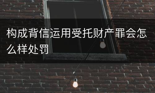 构成背信运用受托财产罪会怎么样处罚