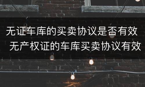 无证车库的买卖协议是否有效 无产权证的车库买卖协议有效吗