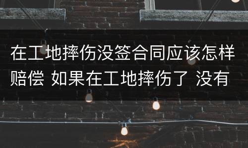 在工地摔伤没签合同应该怎样赔偿 如果在工地摔伤了 没有合同能赔偿吗