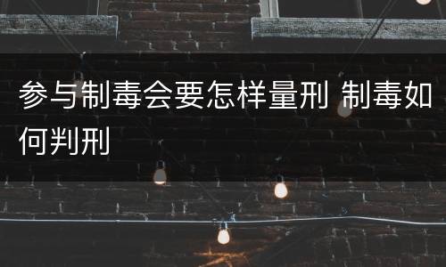 参与制毒会要怎样量刑 制毒如何判刑
