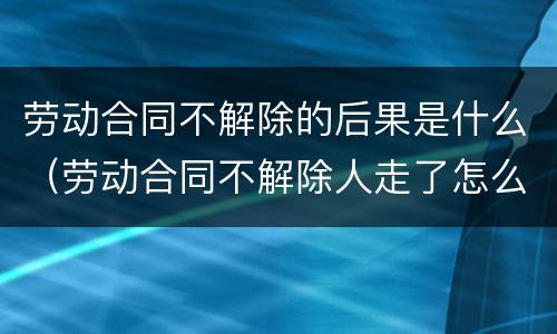 劳动合同不解除的后果是什么（劳动合同不解除人走了怎么办）