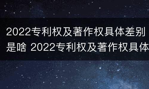 2022专利权及著作权具体差别是啥 2022专利权及著作权具体差别是啥呢