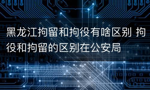 黑龙江拘留和拘役有啥区别 拘役和拘留的区别在公安局