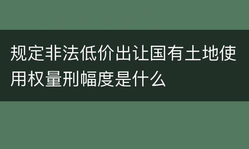 规定非法低价出让国有土地使用权量刑幅度是什么