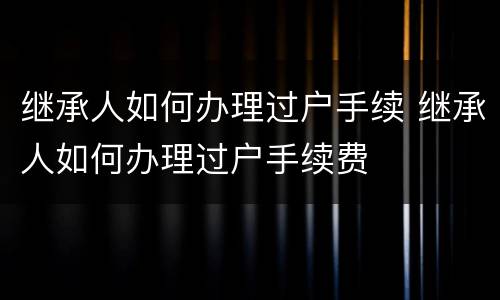 继承人如何办理过户手续 继承人如何办理过户手续费