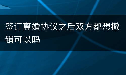 签订离婚协议之后双方都想撤销可以吗