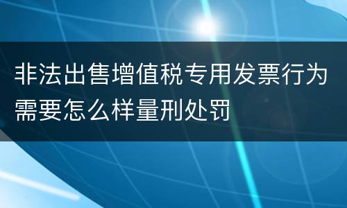 非法出售增值税专用发票行为需要怎么样量刑处罚