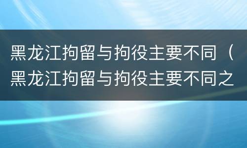 黑龙江拘留与拘役主要不同（黑龙江拘留与拘役主要不同之处）