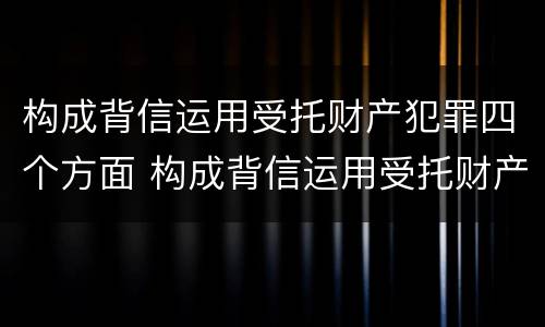 构成背信运用受托财产犯罪四个方面 构成背信运用受托财产罪的立案标准是