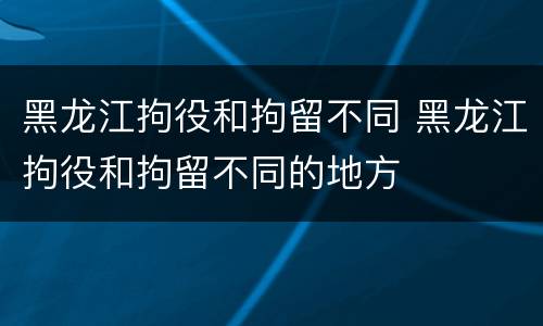 黑龙江拘役和拘留不同 黑龙江拘役和拘留不同的地方