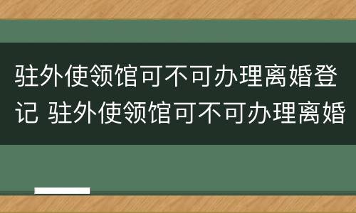 驻外使领馆可不可办理离婚登记 驻外使领馆可不可办理离婚登记证