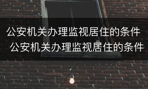 公安机关办理监视居住的条件 公安机关办理监视居住的条件是什么
