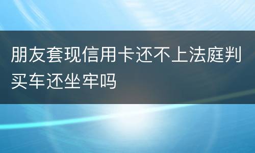 朋友套现信用卡还不上法庭判买车还坐牢吗