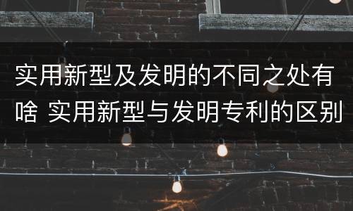 实用新型及发明的不同之处有啥 实用新型与发明专利的区别有哪些