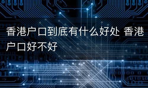 香港户口到底有什么好处 香港户口好不好
