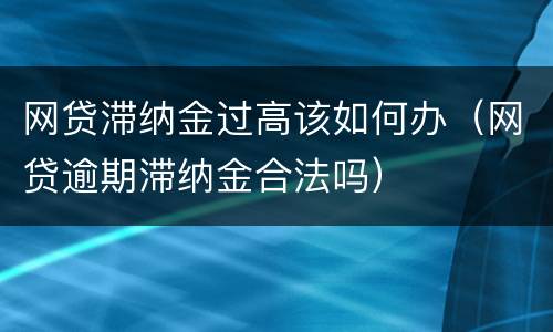 网贷滞纳金过高该如何办（网贷逾期滞纳金合法吗）