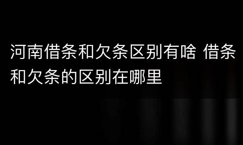 河南借条和欠条区别有啥 借条和欠条的区别在哪里