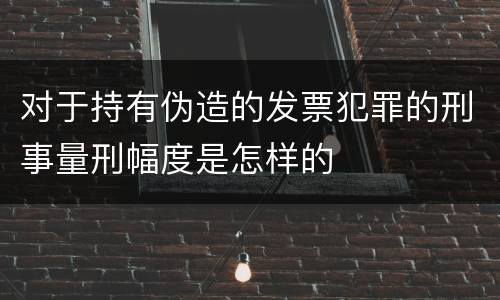 对于持有伪造的发票犯罪的刑事量刑幅度是怎样的