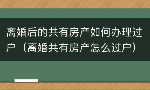 离婚后的共有房产如何办理过户（离婚共有房产怎么过户）