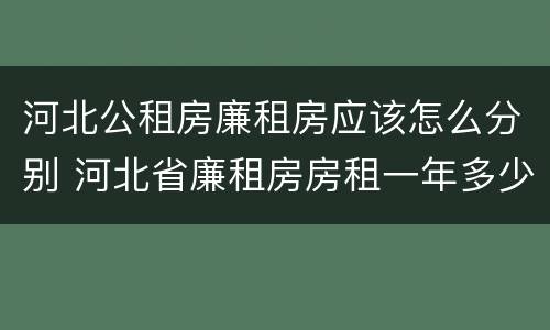 河北公租房廉租房应该怎么分别 河北省廉租房房租一年多少钱