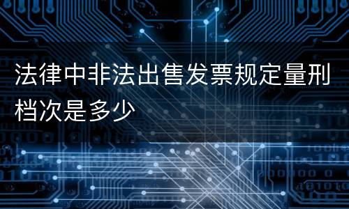 法律中非法出售发票规定量刑档次是多少