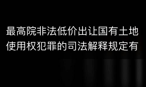 最高院非法低价出让国有土地使用权犯罪的司法解释规定有哪些