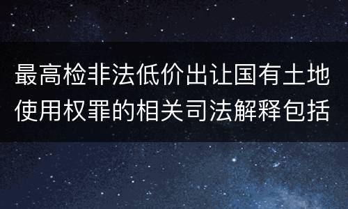 最高检非法低价出让国有土地使用权罪的相关司法解释包括哪些内容