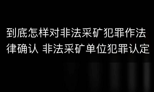 到底怎样对非法采矿犯罪作法律确认 非法采矿单位犯罪认定
