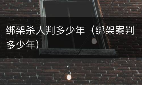 绑架杀人判多少年（绑架案判多少年）