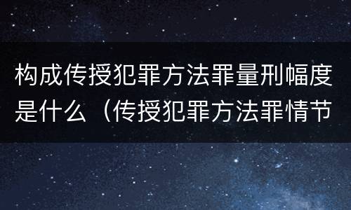 构成传授犯罪方法罪量刑幅度是什么（传授犯罪方法罪情节严重的解释有吗）