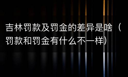 吉林罚款及罚金的差异是啥（罚款和罚金有什么不一样）