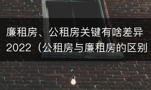 廉租房、公租房关键有啥差异2022（公租房与廉租房的区别都在此,别再搞错了!）