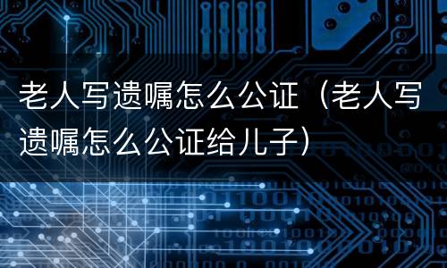 老人写遗嘱怎么公证（老人写遗嘱怎么公证给儿子）