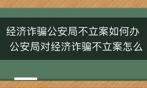 经济诈骗公安局不立案如何办 公安局对经济诈骗不立案怎么办