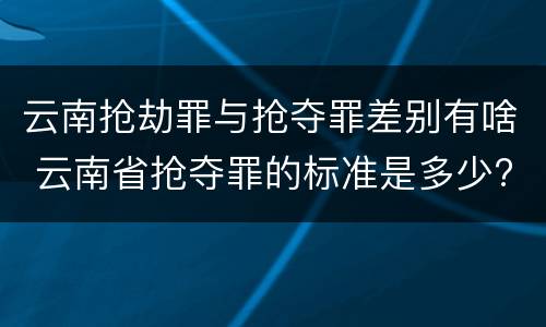 云南抢劫罪与抢夺罪差别有啥 云南省抢夺罪的标准是多少?