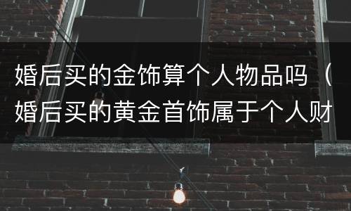 婚后买的金饰算个人物品吗（婚后买的黄金首饰属于个人财产吗）