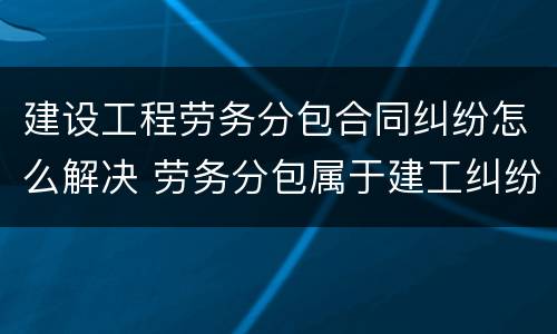 建设工程劳务分包合同纠纷怎么解决 劳务分包属于建工纠纷