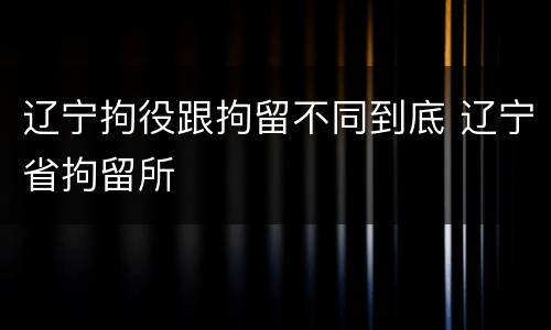 辽宁拘役跟拘留不同到底 辽宁省拘留所