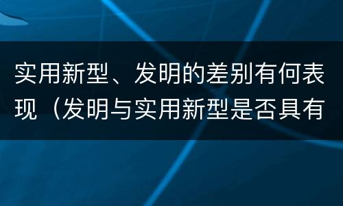 实用新型、发明的差别有何表现（发明与实用新型是否具有实用性）