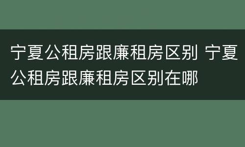 宁夏公租房跟廉租房区别 宁夏公租房跟廉租房区别在哪