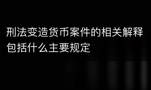刑法变造货币案件的相关解释包括什么主要规定