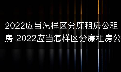 2022应当怎样区分廉租房公租房 2022应当怎样区分廉租房公租房和住宅