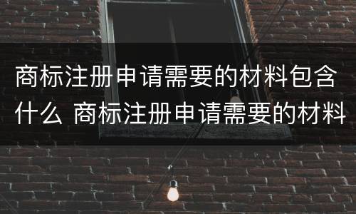 商标注册申请需要的材料包含什么 商标注册申请需要的材料包含什么内容