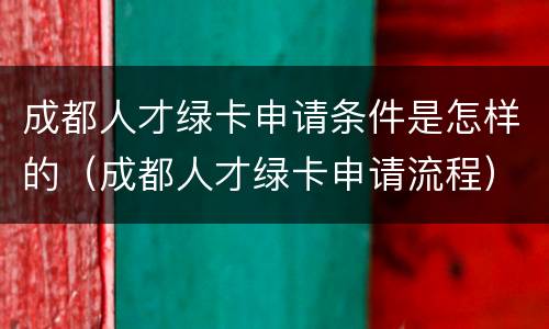 成都人才绿卡申请条件是怎样的（成都人才绿卡申请流程）